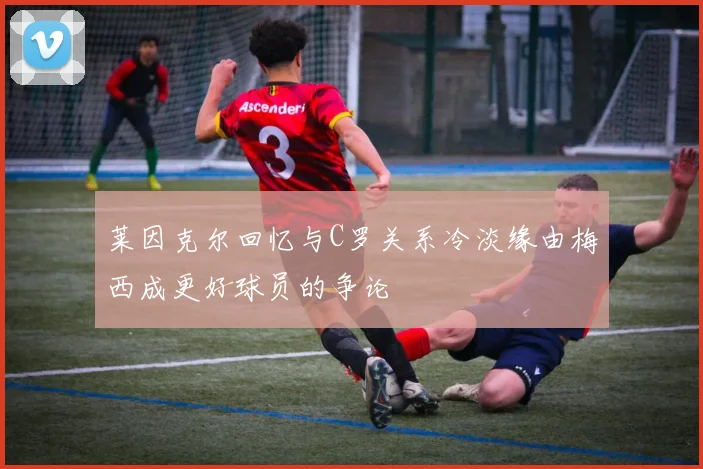 莱因克尔回忆与C罗关系冷淡缘由梅西成更好球员的争论