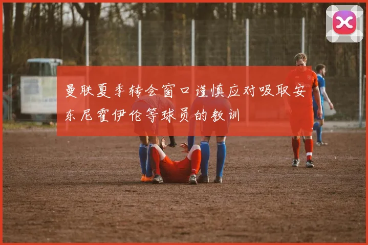 曼联夏季转会窗口谨慎应对吸取安东尼霍伊伦等球员的教训