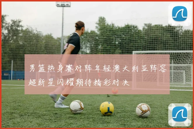 男篮热身赛对阵年轻澳大利亚阵容超新星闪耀期待精彩对决
