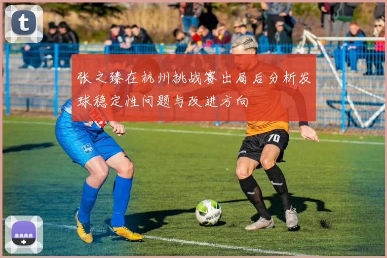 张之臻在杭州挑战赛出局后分析发球稳定性问题与改进方向